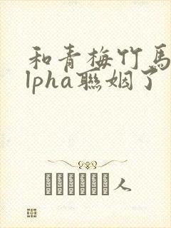 和青梅竹马的alpha联姻了