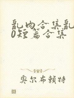 乱肉合集乱500短篇合集