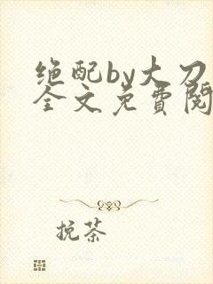 绝配by大刀滟全文免费阅读笔趣阁