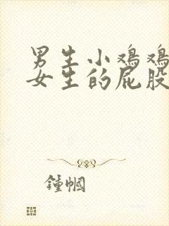 男生小鸡鸡插入女生的屁股里视频