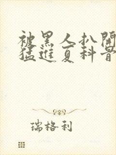 被黑人扒开双腿猛进夏科骨科