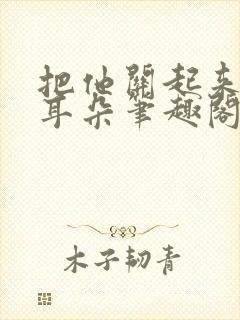 把他关起来by耳朵笔趣阁全文阅读