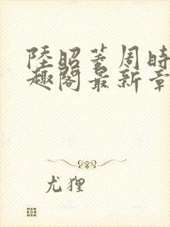 陆昭菱周时阅笔趣阁最新章节内容