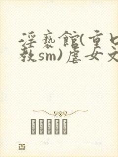 淫亵馆(重口调教sm)虐女文