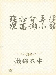 强壮公弄得我次次高潮小说