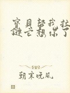 宝贝帮我拉开拉链它想你了视频