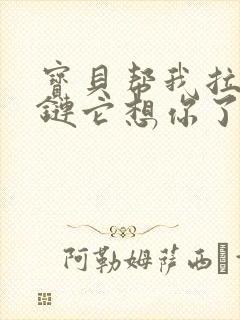 宝贝帮我拉开拉链它想你了视频