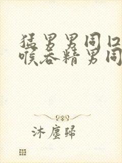 猛男男同囗交深喉吞精男同小说