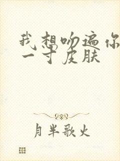 我想吻遍你的每一寸皮肤