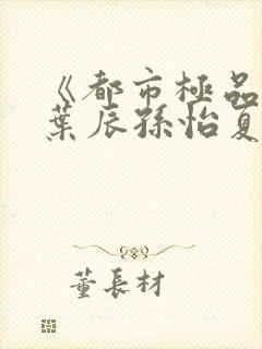 《都市极品医神叶辰孙怡夏若雪》