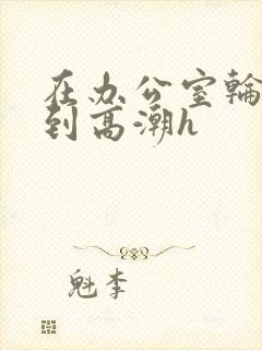 在办公室轮流澡到高潮h封面