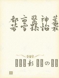 都市医神叶辰夏若雪孙怡最新章节免费阅读
