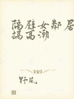 隔壁女邻居被我搞高潮