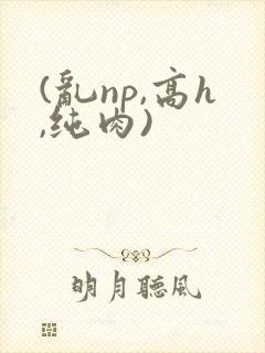 (乱np,高h,纯肉)