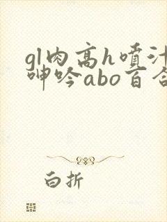 gl肉高h喷汁呻吟abo百合