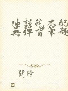 他说我不配by无弹窗笔趣阁