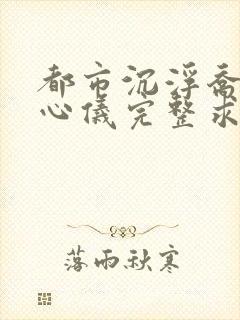 都市沉浮乔梁叶心仪完整求书帮