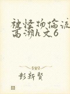 被怪物伦流澡到高潮h文6