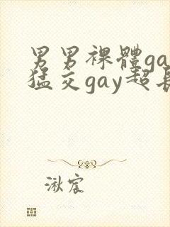 男男裸体gay猛交gay超长视频