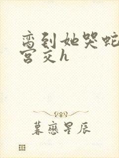 脔到她哭蛇双根宫交h