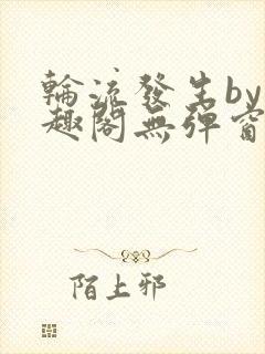 轮流发生by笔趣阁无弹窗免费阅读