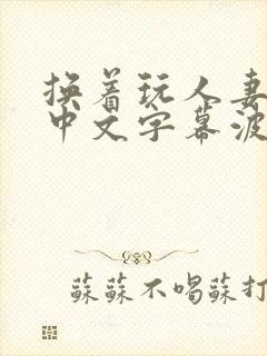 换着玩人妻hd中文字幕波多野