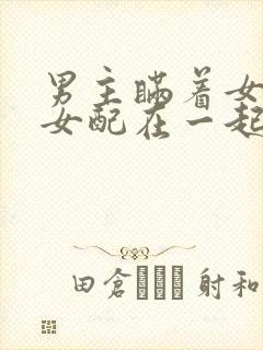 男主瞒着女主与女配在一起