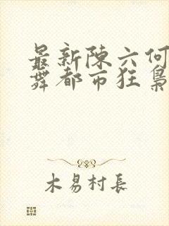 最新陈六何沈轻舞都市狂枭