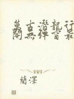 万古潜龙行笔趣阁无弹窗最新章节