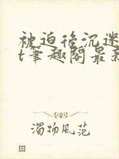 被迫后沉迷txt笔趣阁最新章节