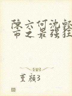 陈六何沈轻舞都市之最强狂兵最新章节