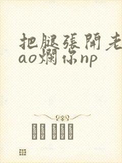 把腿张开老子cao烂你np