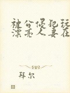 被公侵犯玩弄的漂亮人妻在线