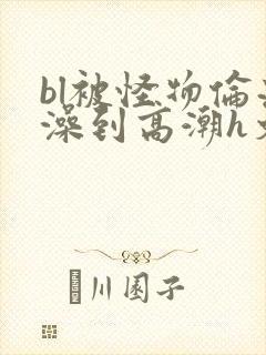 bl被怪物伦流澡到高潮h文