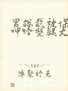 男总裁被保镖c呻吟双腿大张bl