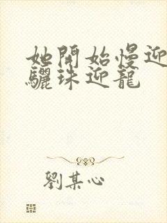 她开始慢迎迎合骊珠迎龙