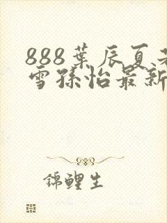 888叶辰夏若雪孙怡最新章节