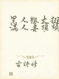 黑人粗大挺进灌满人妻视频