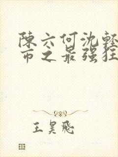 陈六何沈轻舞都市之最强狂兵最新章节