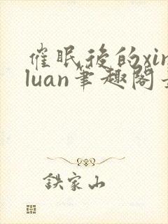 催眠后的xinluan笔趣阁最新章节更新