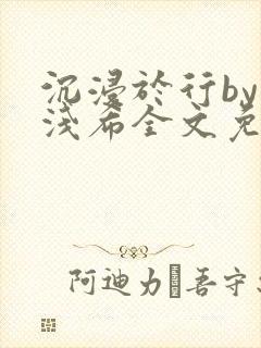 沉浸于行by顾浅希全文免费阅读笔趣阁