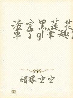 渣完黑莲花后翻车了gl笔趣阁