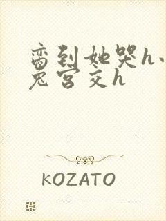 脔到她哭h小白兔宫交h