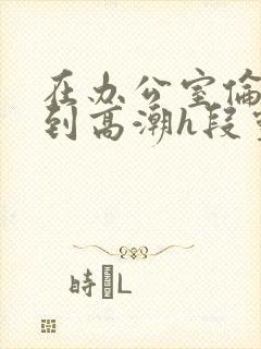 在办公室伦流澡到高潮h段灵兮