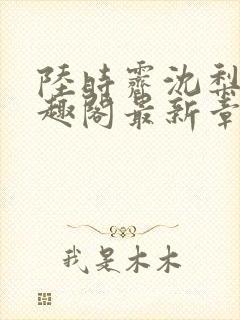 陆时霁沈梨初笔趣阁最新章节更新