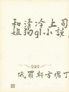 和清冷上司成了姐狗gl小说免费阅读