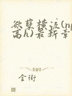 欲孽横流(np高h)最新章节