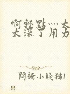 啊轻点灬太粗嗯太深了用力电影