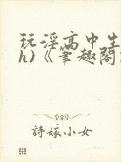 玩淫高中生(高h)《笔趣阁》