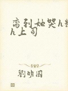 脔到她哭h粗话h上司